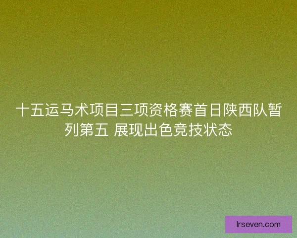 十五运马术项目三项资格赛首日陕西队暂列第五 展现出色竞技状态