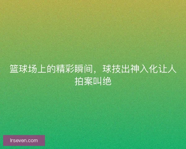篮球场上的精彩瞬间，球技出神入化让人拍案叫绝