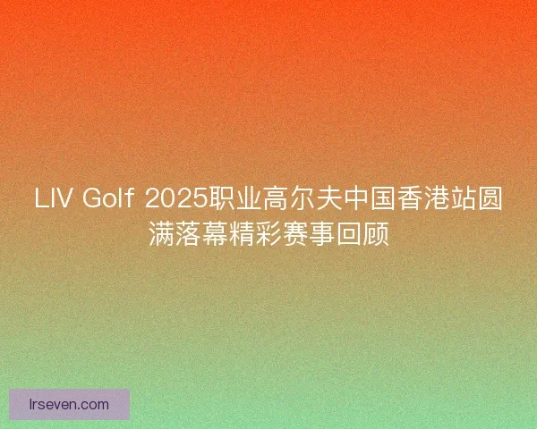 LIV Golf 2025职业高尔夫中国香港站圆满落幕精彩赛事回顾