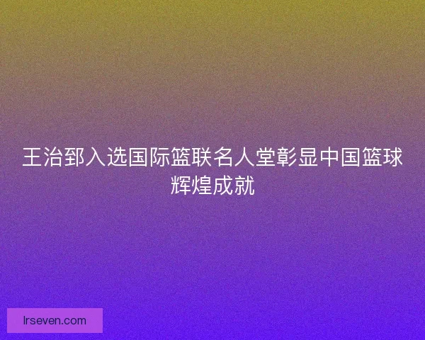 王治郅入选国际篮联名人堂彰显中国篮球辉煌成就