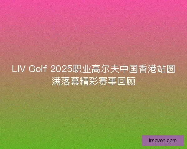 LIV Golf 2025职业高尔夫中国香港站圆满落幕精彩赛事回顾