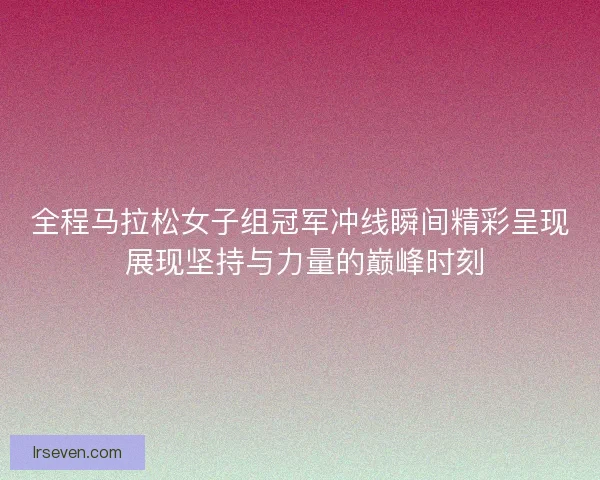 全程马拉松女子组冠军冲线瞬间精彩呈现 展现坚持与力量的巅峰时刻